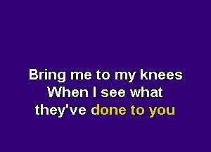 Bring me to my knees

When I see what
they've done to you