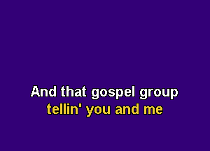 And that gospel group
tellin' you and me