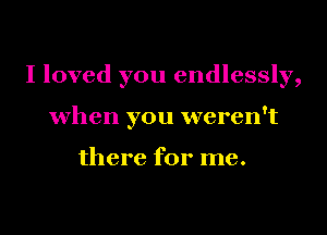 I loved you endlessly,
when you weren't

there for me.