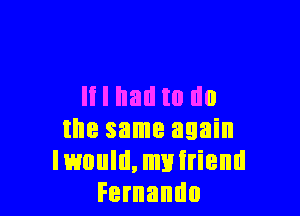 It I had to no

the same again
Iwould,myiriend
Fernando