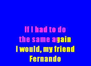 It I had to no

the same again
Iwould,myiriend
Fernando