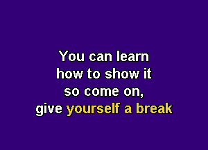 You can learn
how to show it

so come on,
give yourself a break