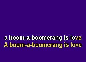 a boom-a-boomerang is love
A boom-a-boomerang is love