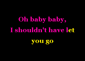 Oh baby baby,
I shouldn't have let

you go