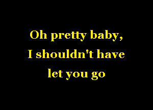 Oh pretty baby,
I shouldn't have

let you go