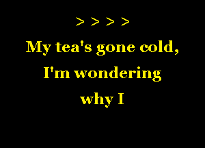 )

My tea's gone cold,

I'm wondering

why I