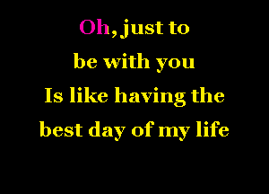 Oh,just to

be with you
Is like having the
best day of my life