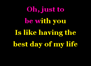 Oh,just to

be with you
Is like having the
best day of my life