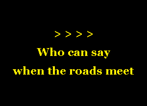 )))

Who can say

when the roads meet