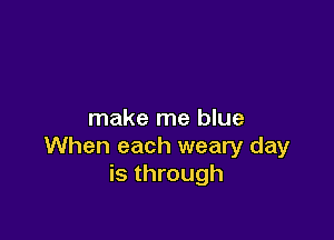 make me blue

When each weary day
is through