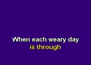 When each weary day
is through