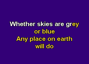 Whether skies are grey
or blue

Any place on earth
will do