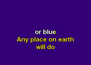 or blue

Any place on earth
will do