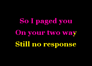 So I paged you

On your two way

Still no response