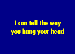 I can tell lhe way

you hang your head