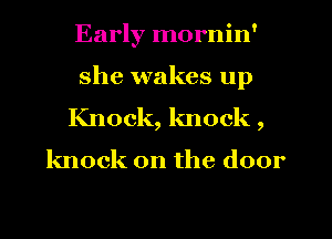 Early mornin'
she wakes up
Knock, knock ,

knock on the door