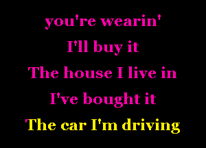 you're wearin'
I'll buy it
The house I live in
I've bought it

The car I'm driving
