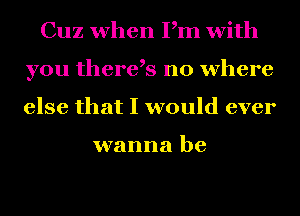 Cuz when Pm with
you there,s no where
else that I would ever

wanna be