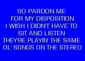 SD PARDON ME
FOR MY DISPOSITION
I WISH I DIDN'T HAVE TO

SIT AND LISTEN
THEYRE PLAYIN' THE SAME
OL' SONGS ON THE STEREO