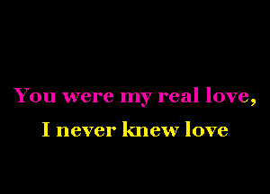 You were my real love,

I never knew love