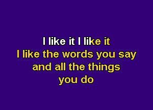 I like it I like it
I like the words you say

and all the things
you do