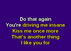 Do that again
You're driving me insane

Kiss me once more
That's another thing
I like you for