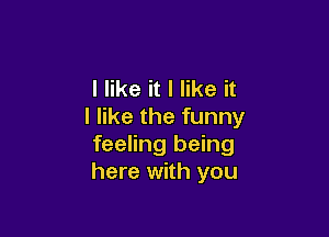 I like it I like it
I like the funny

feeling being
here with you