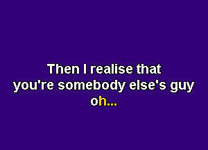 Then I realise that

you're somebody else's guy
oh...