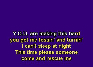 Y.0.U. are making this hard
you got me tossin' and turnin'
I can't sleep at night
This time please someone
come and rescue me