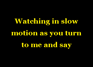 Watching in slow
motion as you turn

to me and say