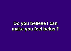 Do you believe I can

make you feel better?