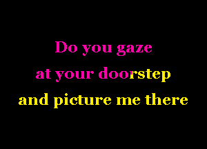 Do you gaze
at your doorstep

and picture me there