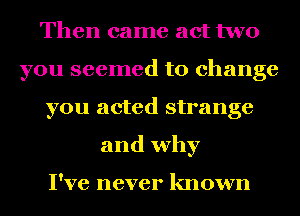Then came act two
you seemed to change
you acted strange
and why

I've never known