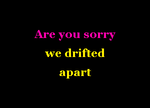 Are you sorry

we drifted

apart
