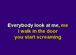 Everybody look at me, me

lwalk in the door
you start screaming