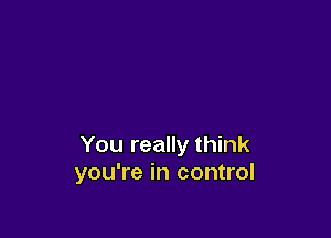 You really think
you're in control