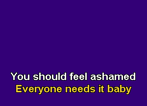 You should feel ashamed
Everyone needs it baby