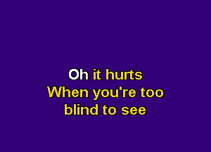 Oh it hurts

When you're too
blind to see