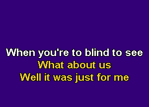 When you're to blind to see

What about us
Well it was just for me