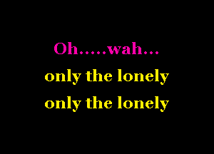 Oh ..... wah...
only the lonely

only the lonely