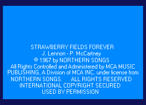 STRAWBERRY FIELDS FOREVER
J. Lennon - P. McCartney
(91887 by NORTHERN SONGS

All Rights Controlled and Administered by MCA MUSIC
PUBLISHING, A Division of MBA INC. under license from

NORTHERN SONGS. ALL RIGHTS RESERVED
INTERNATIONAL COPYRIGHT SECURED
USED BY PERMISSION