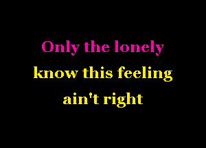 Only the lonely

know this feeling

ain't right