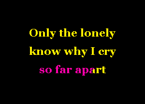 Only the lonely

know why I cry

so far apart