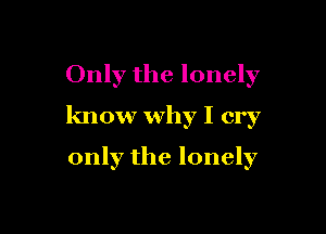 Only the lonely

know why I cry

only the lonely