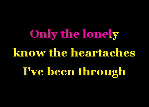 Only the lonely
know the heartaches

I've been through
