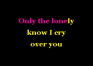 Only the lonely

know I cry

over you