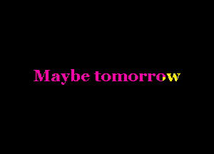 Maybe tomorrow