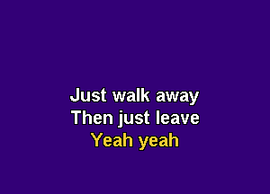 Just walk away

Then just leave
Yeah yeah