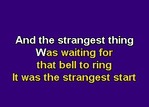 And the strangest thing
Was waiting for

that bell to ring
It was the strangest start