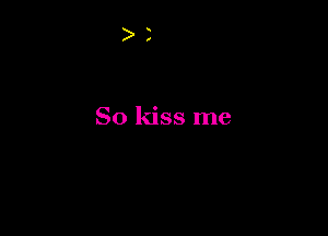 So kiss me